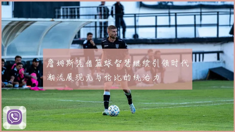 詹姆斯凭借篮球智慧继续引领时代潮流展现无与伦比的统治力