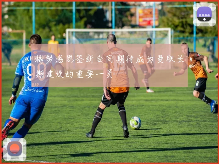 梅努感恩签新合同期待成为曼联长期建设的重要一员