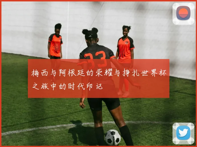 梅西与阿根廷的荣耀与挣扎世界杯之旅中的时代印记