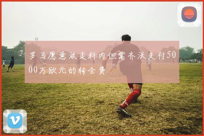 罗马愿意放走科内但需齐沃支付5000万欧元的转会费