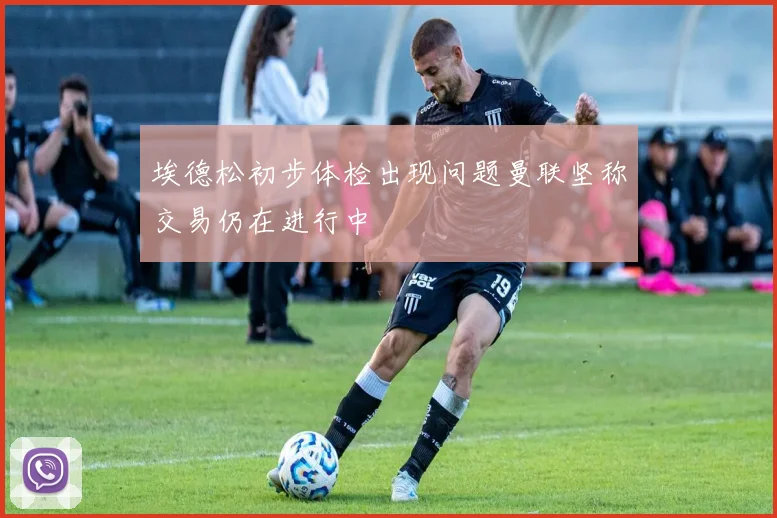 埃德松初步体检出现问题曼联坚称交易仍在进行中
