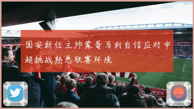 国安新任主帅蒙哥马利自信应对中超挑战熟悉联赛环境