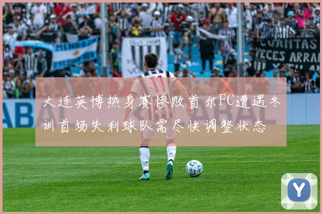大连英博热身赛惨败首尔FC遭遇冬训首场失利球队需尽快调整状态