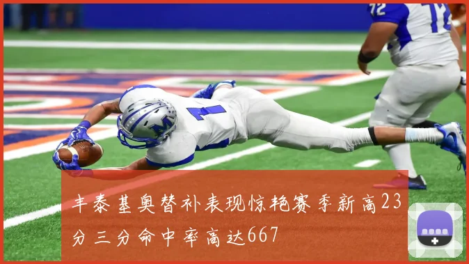 丰泰基奥替补表现惊艳赛季新高23分三分命中率高达667