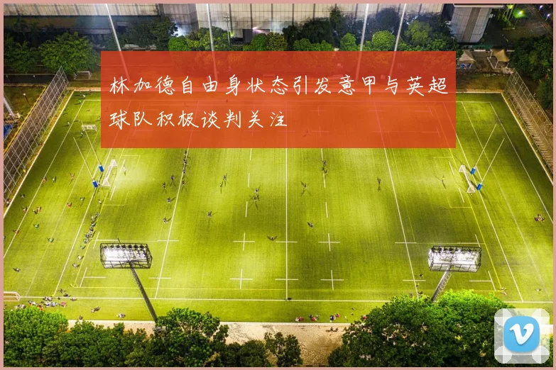 林加德自由身状态引发意甲与英超球队积极谈判关注
