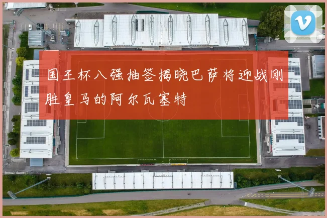 国王杯八强抽签揭晓巴萨将迎战刚胜皇马的阿尔瓦塞特