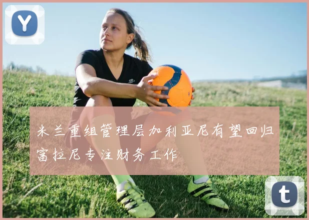 米兰重组管理层加利亚尼有望回归富拉尼专注财务工作