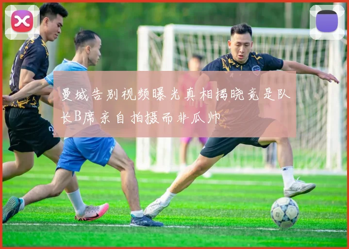 曼城告别视频曝光真相揭晓竟是队长B席亲自拍摄而非瓜帅