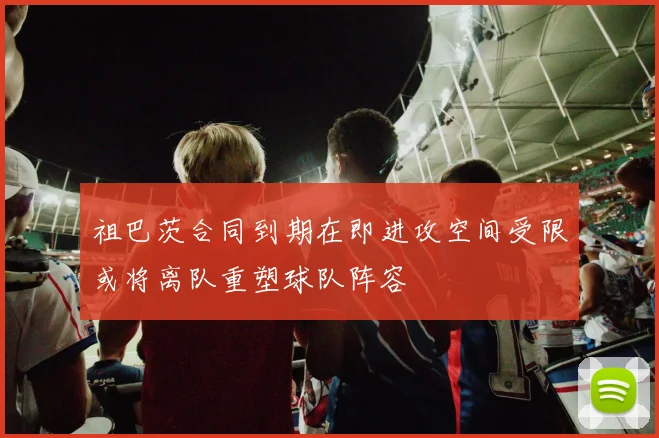 祖巴茨合同到期在即进攻空间受限或将离队重塑球队阵容