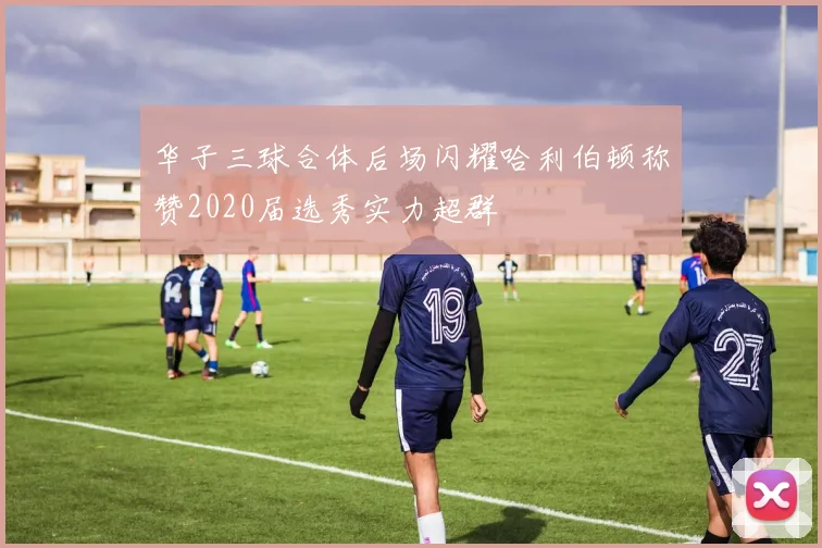 华子三球合体后场闪耀哈利伯顿称赞2020届选秀实力超群