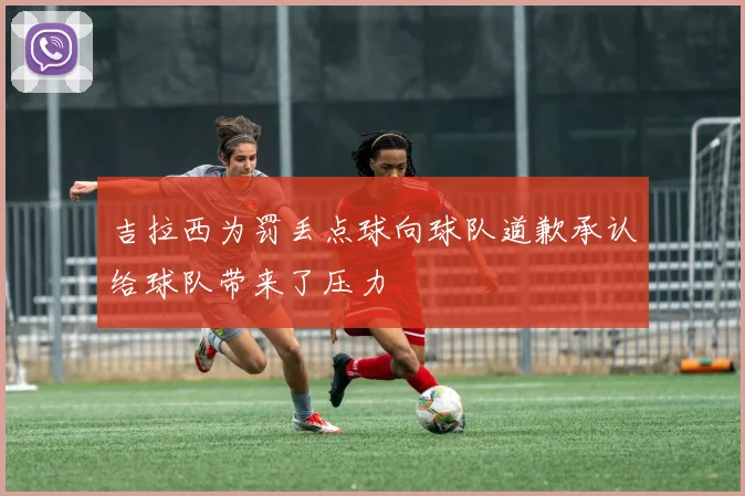 吉拉西为罚丢点球向球队道歉承认给球队带来了压力