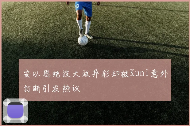 安以恩绝技大放异彩却被Kuni意外打断引发热议
