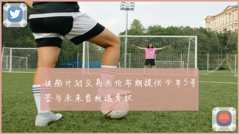 快船计划交易杰伦布朗提供今年5号签与未来首轮选秀权