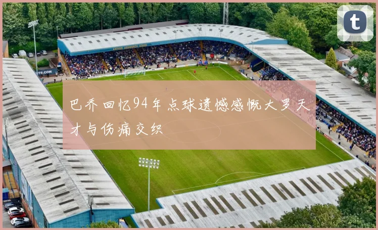 巴乔回忆94年点球遗憾感慨大罗天才与伤痛交织