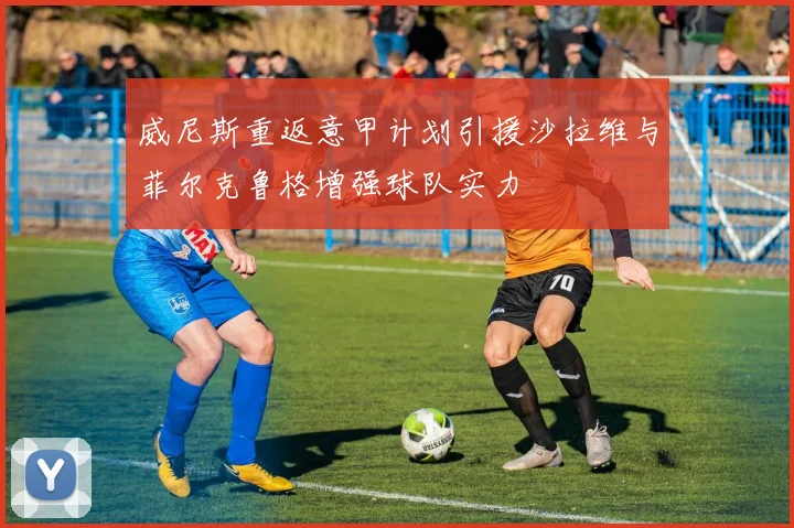 威尼斯重返意甲计划引援沙拉维与菲尔克鲁格增强球队实力