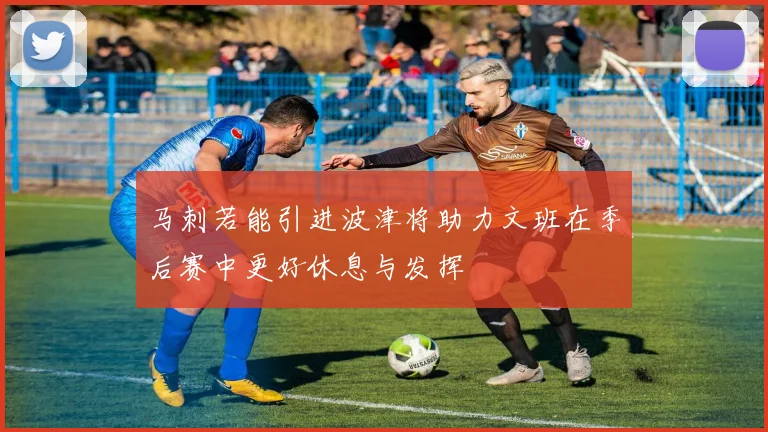 马刺若能引进波津将助力文班在季后赛中更好休息与发挥