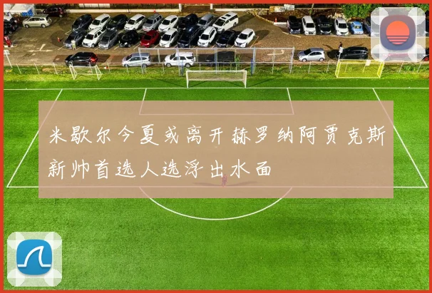米歇尔今夏或离开赫罗纳阿贾克斯新帅首选人选浮出水面