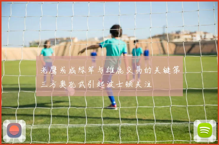 老鹰或成绿军与雄鹿交易的关键第三方奥孔武引起波士顿关注